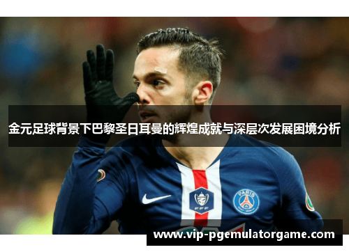 金元足球背景下巴黎圣日耳曼的辉煌成就与深层次发展困境分析