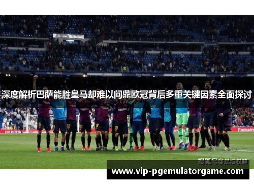 深度解析巴萨能胜皇马却难以问鼎欧冠背后多重关键因素全面探讨 深度解析巴萨能胜皇马却难以问鼎欧冠背后多重关键因素全面探讨