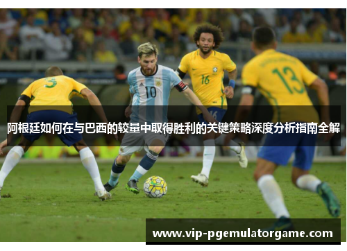 阿根廷如何在与巴西的较量中取得胜利的关键策略深度分析指南全解 阿根廷如何在与巴西的较量中取得胜利的关键策略深度分析指南全解