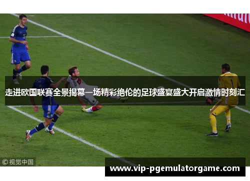 走进欧国联赛全景揭幕一场精彩绝伦的足球盛宴盛大开启激情时刻汇 走进欧国联赛全景揭幕一场精彩绝伦的足球盛宴盛大开启激情时刻汇