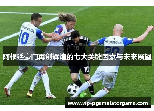 阿根廷豪门再创辉煌的七大关键因素与未来展望 阿根廷豪门再创辉煌的七大关键因素与未来展望