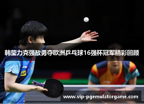 韩莹力克强敌勇夺欧洲乒乓球16强杯冠军精彩回顾