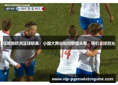 马耳他欧洲足球联赛：小国大舞台如何崭露头角，吸引全球目光