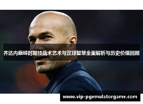 齐达内巅峰时期技战术艺术与足球智慧全面解析与历史价值回顾