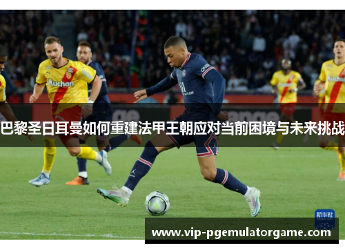 巴黎圣日耳曼如何重建法甲王朝应对当前困境与未来挑战
