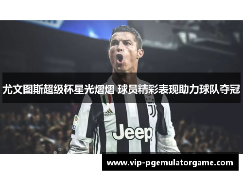 尤文图斯超级杯星光熠熠 球员精彩表现助力球队夺冠