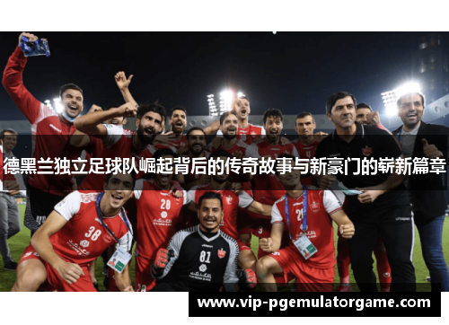 德黑兰独立足球队崛起背后的传奇故事与新豪门的崭新篇章