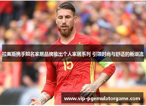 拉莫斯携手知名家居品牌推出个人家居系列 引领时尚与舒适的新潮流