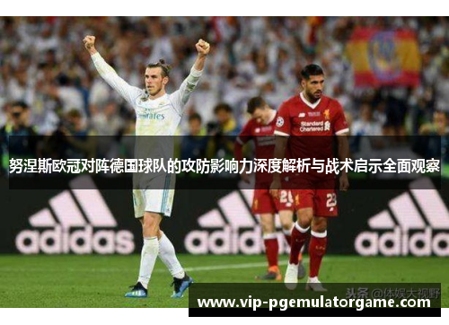 努涅斯欧冠对阵德国球队的攻防影响力深度解析与战术启示全面观察