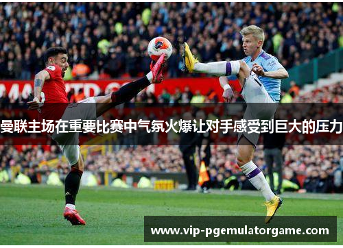 曼联主场在重要比赛中气氛火爆让对手感受到巨大的压力