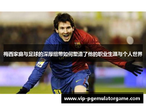 梅西家庭与足球的深厚纽带如何塑造了他的职业生涯与个人世界