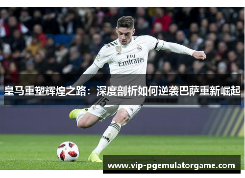 皇马重塑辉煌之路：深度剖析如何逆袭巴萨重新崛起