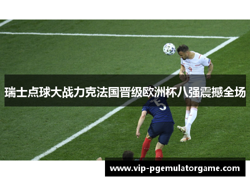 瑞士点球大战力克法国晋级欧洲杯八强震撼全场