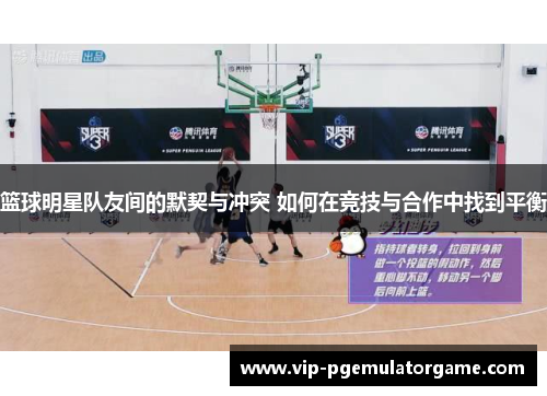 篮球明星队友间的默契与冲突 如何在竞技与合作中找到平衡 篮球明星队友间的默契与冲突 如何在竞技与合作中找到平衡