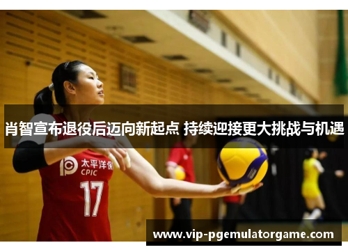 肖智宣布退役后迈向新起点 持续迎接更大挑战与机遇