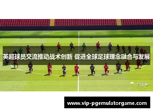 英超球员交流推动战术创新 促进全球足球理念融合与发展