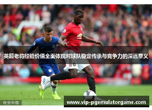 英超老将经验价值全面体现对球队稳定传承与竞争力的深远意义 英超老将经验价值全面体现对球队稳定传承与竞争力的深远意义