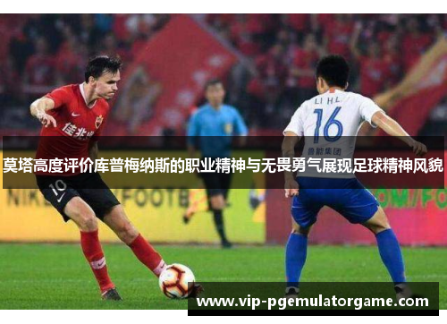 莫塔高度评价库普梅纳斯的职业精神与无畏勇气展现足球精神风貌