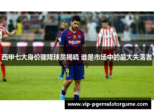 西甲七大身价骤降球员揭晓 谁是市场中的最大失落者 西甲七大身价骤降球员揭晓 谁是市场中的最大失落者