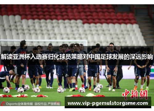 解读亚洲杯入选赛归化球员策略对中国足球发展的深远影响 解读亚洲杯入选赛归化球员策略对中国足球发展的深远影响