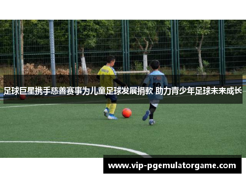 足球巨星携手慈善赛事为儿童足球发展捐款 助力青少年足球未来成长