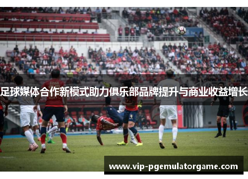 足球媒体合作新模式助力俱乐部品牌提升与商业收益增长