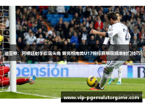 迪亚斯：阿根廷射手崭露头角 曾亮相南美U17锦标赛展现精准射门技巧