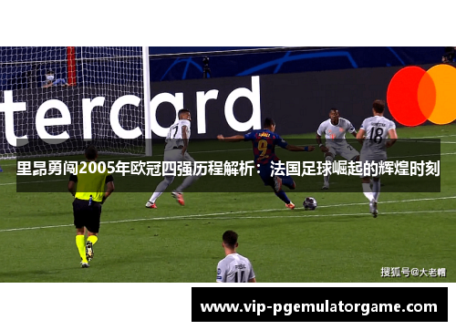 里昂勇闯2005年欧冠四强历程解析：法国足球崛起的辉煌时刻